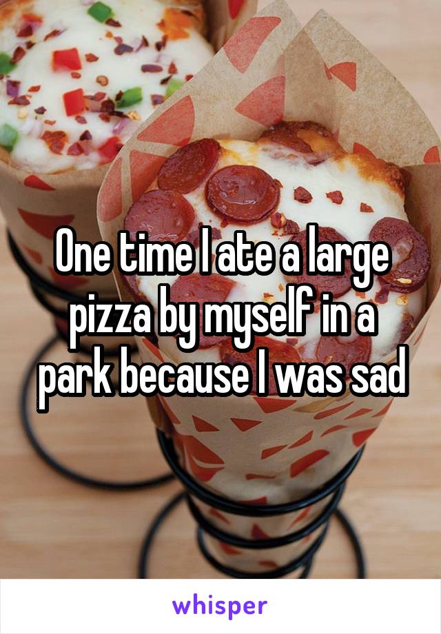 One time I ate a large pizza by myself in a park because I was sad