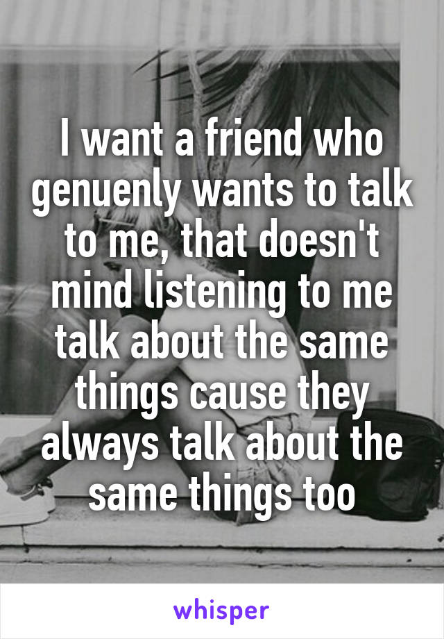 I want a friend who genuenly wants to talk to me, that doesn't mind listening to me talk about the same things cause they always talk about the same things too