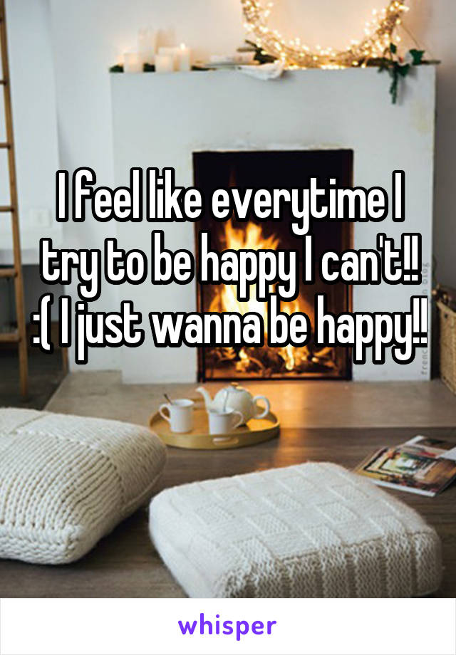I feel like everytime I try to be happy I can't!! :( I just wanna be happy!! 
