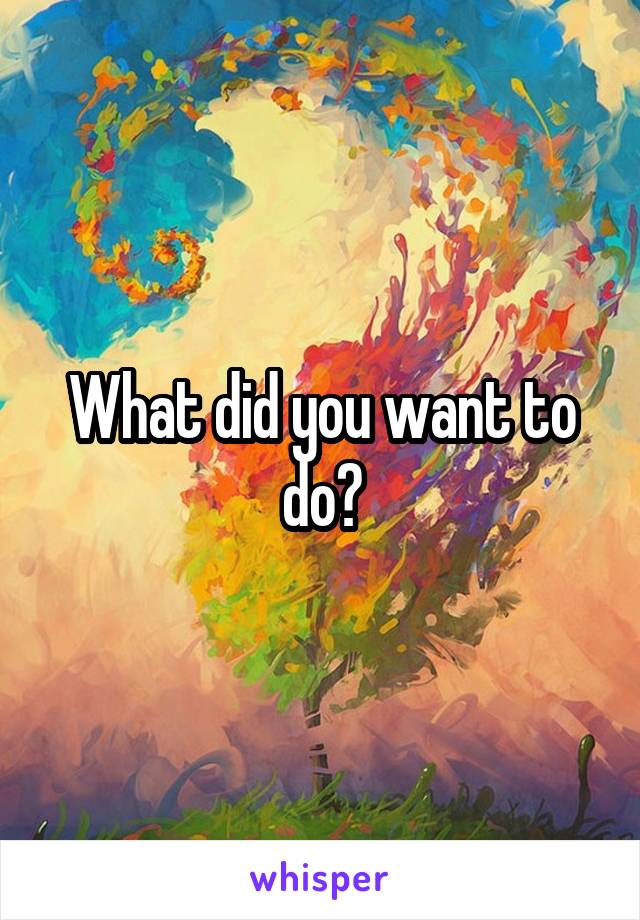 What did you want to do?