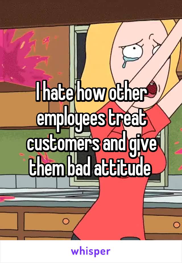 I hate how other employees treat customers and give them bad attitude 