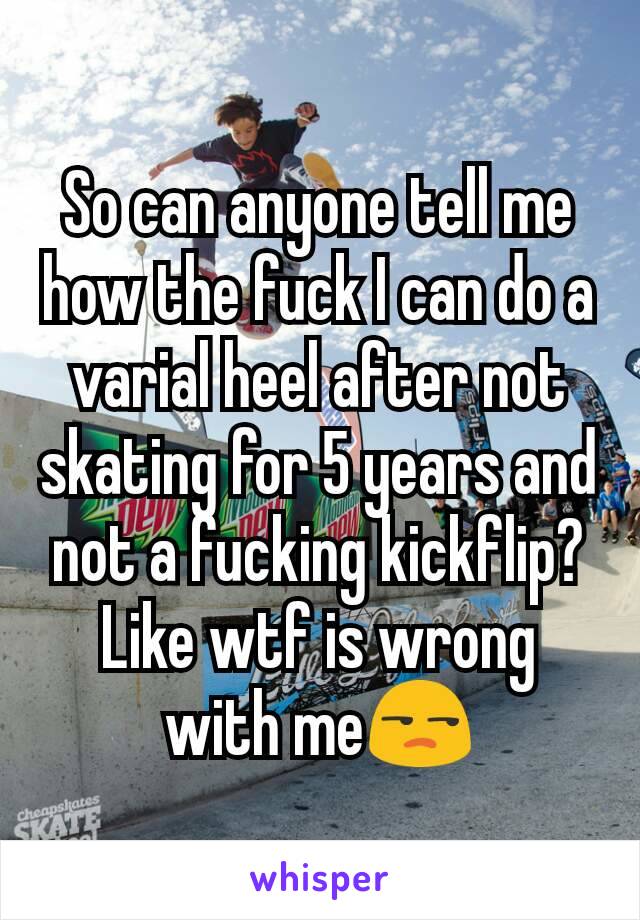So can anyone tell me how the fuck I can do a varial heel after not skating for 5 years and not a fucking kickflip? Like wtf is wrong with me😒