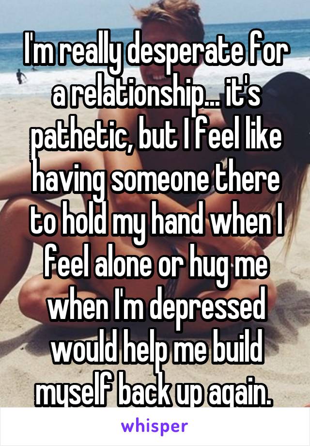 I'm really desperate for a relationship... it's pathetic, but I feel like having someone there to hold my hand when I feel alone or hug me when I'm depressed would help me build myself back up again. 