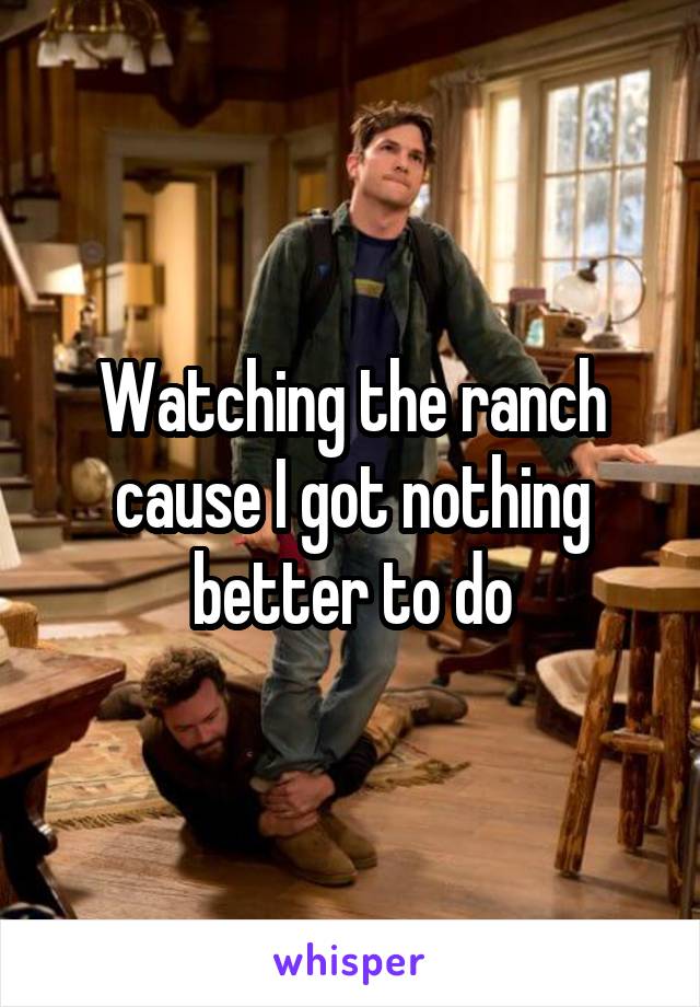 Watching the ranch cause I got nothing better to do