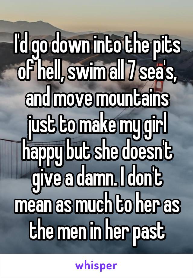 I'd go down into the pits of hell, swim all 7 sea's, and move mountains just to make my girl happy but she doesn't give a damn. I don't mean as much to her as the men in her past