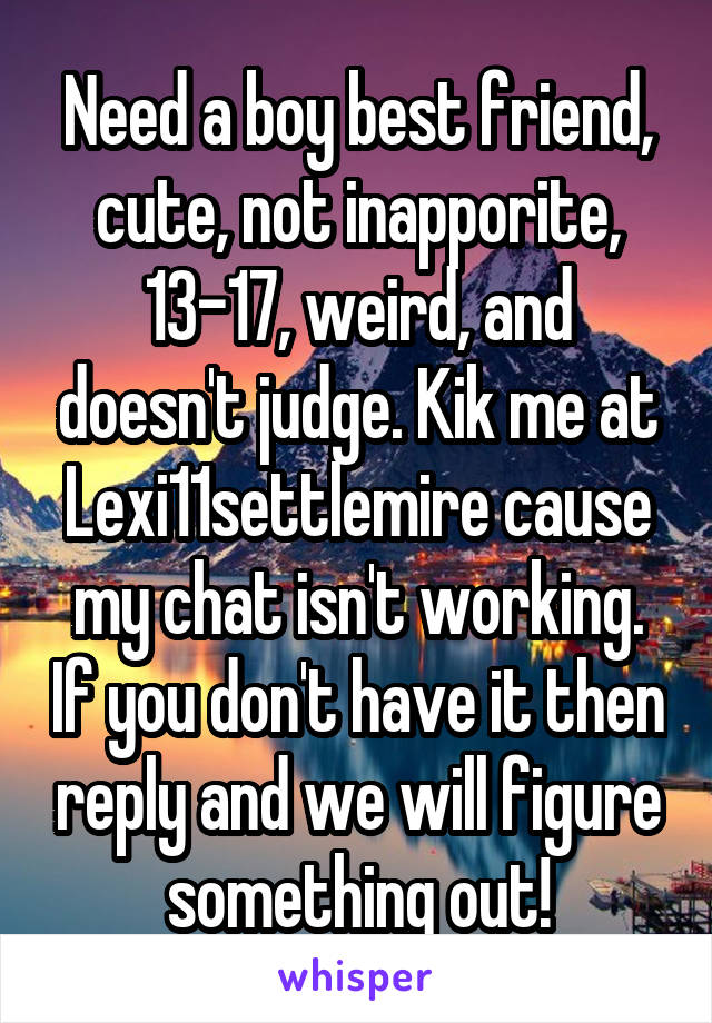 Need a boy best friend, cute, not inapporite, 13-17, weird, and doesn't judge. Kik me at Lexi11settlemire cause my chat isn't working. If you don't have it then reply and we will figure something out!