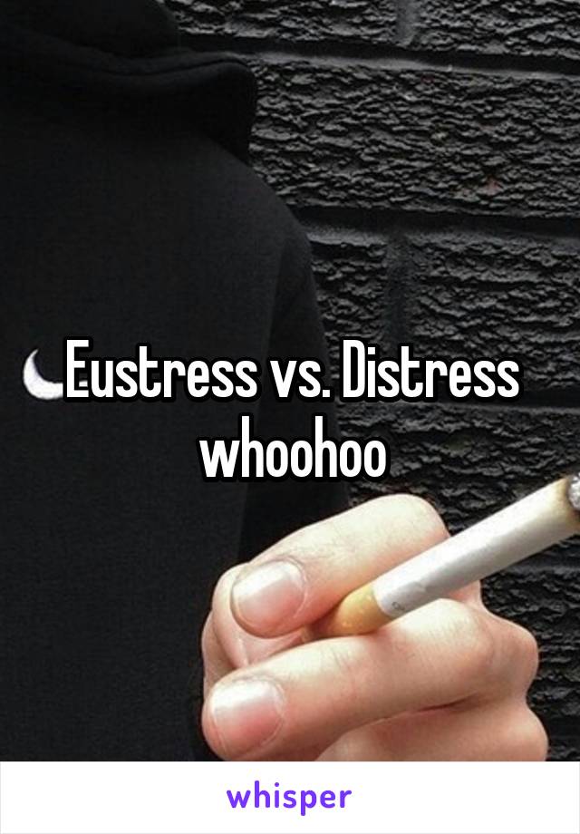 Eustress vs. Distress whoohoo