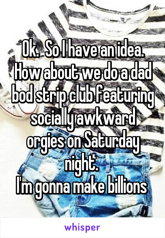 Ok.  So I have an idea. How about we do a dad bod strip club featuring socially awkward orgies on Saturday night. 
I'm gonna make billions 