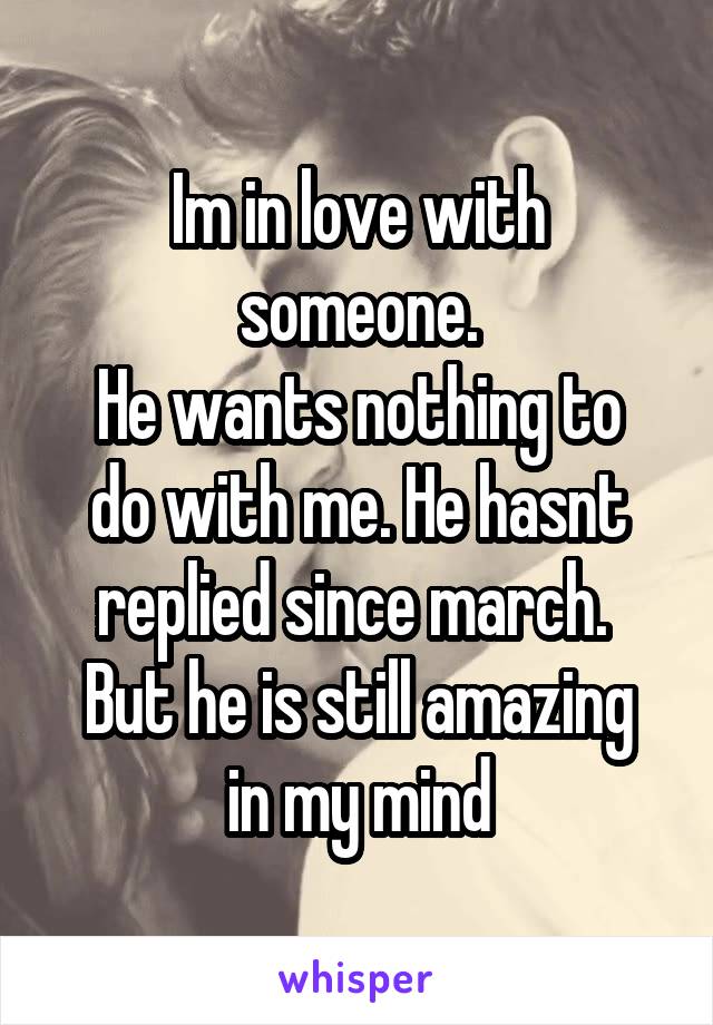 Im in love with someone.
He wants nothing to do with me. He hasnt replied since march. 
But he is still amazing in my mind