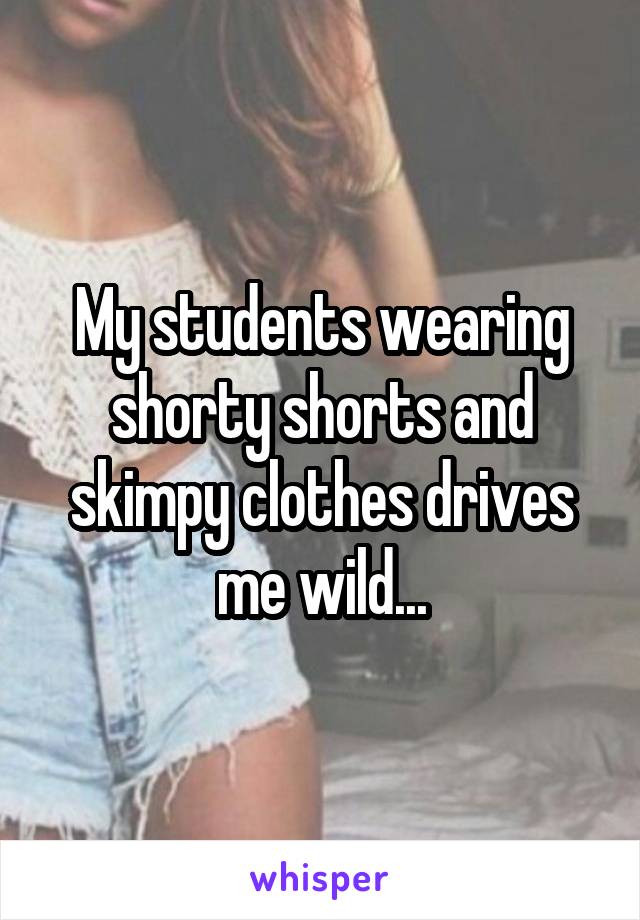 My students wearing shorty shorts and skimpy clothes drives me wild...