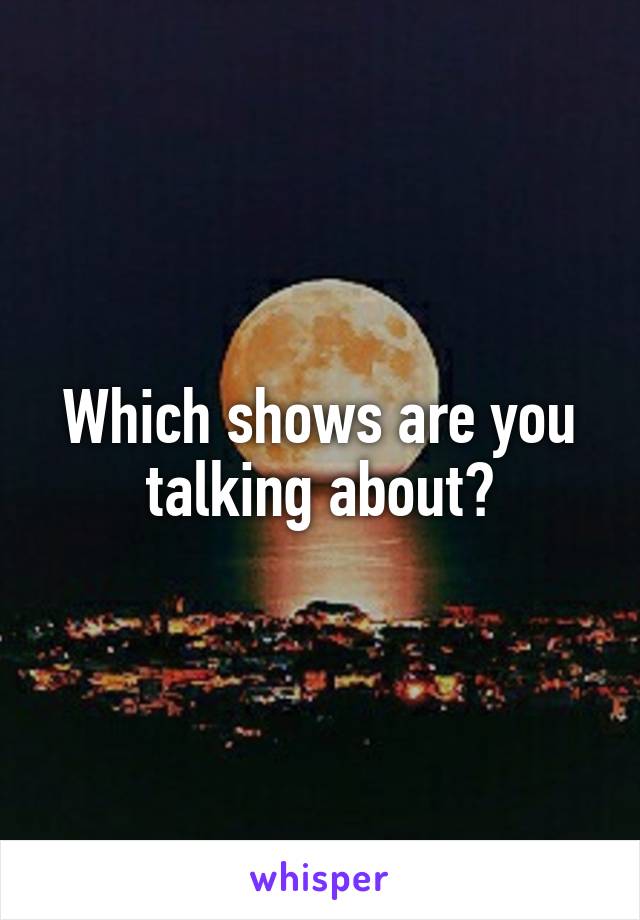 Which shows are you talking about?
