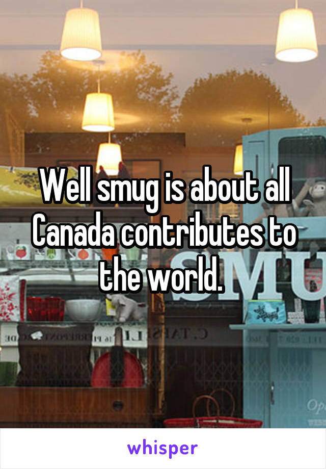 Well smug is about all Canada contributes to the world. 