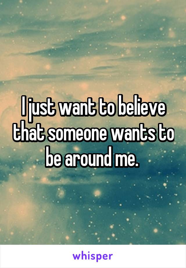 I just want to believe that someone wants to be around me. 