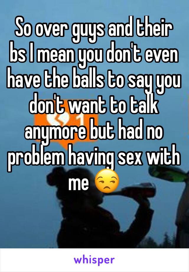So over guys and their bs I mean you don't even have the balls to say you don't want to talk anymore but had no problem having sex with me 😒