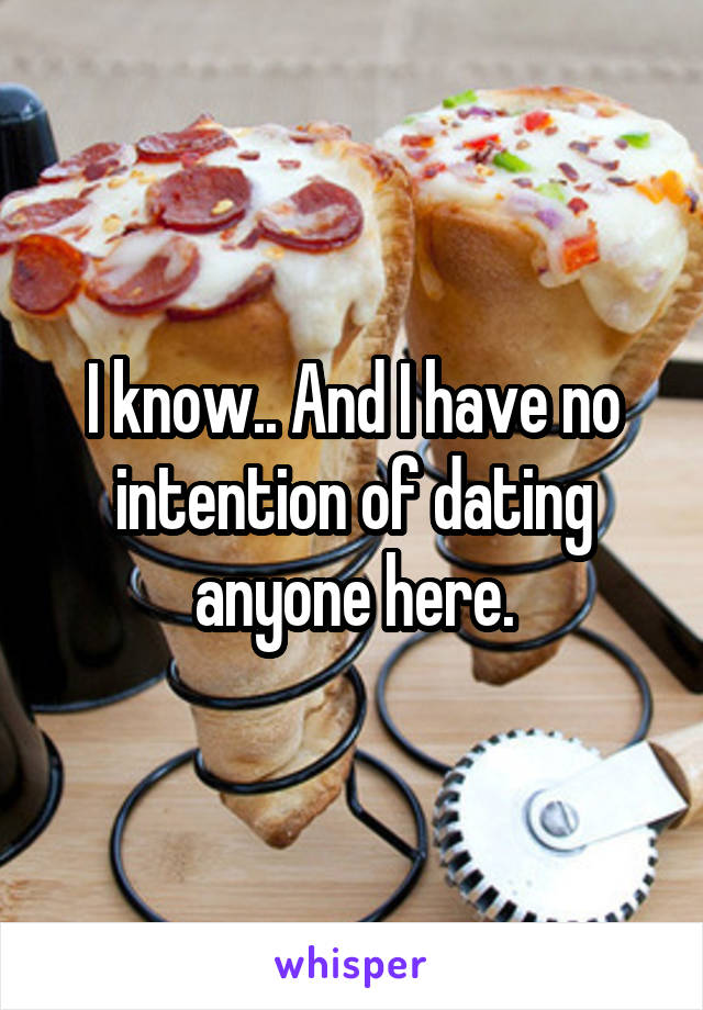 I know.. And I have no intention of dating anyone here.
