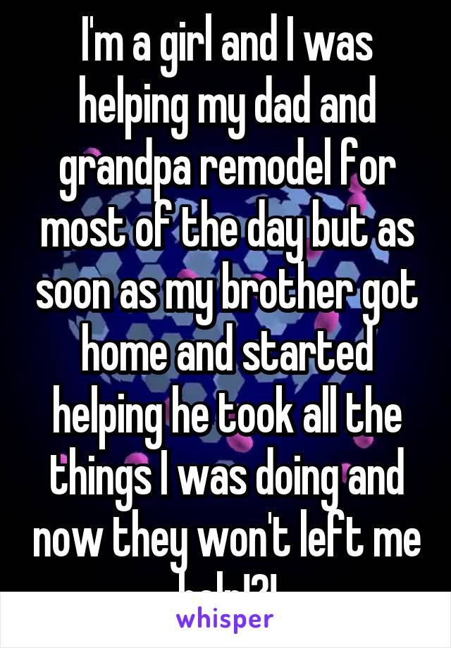 I'm a girl and I was helping my dad and grandpa remodel for most of the day but as soon as my brother got home and started helping he took all the things I was doing and now they won't left me help!?!