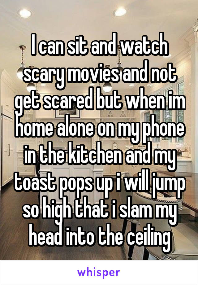 I can sit and watch scary movies and not get scared but when im home alone on my phone in the kitchen and my toast pops up i will jump so high that i slam my head into the ceiling