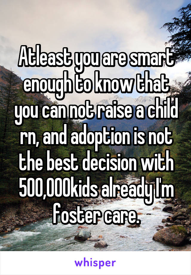Atleast you are smart enough to know that you can not raise a child rn, and adoption is not the best decision with 500,000kids already I'm foster care.