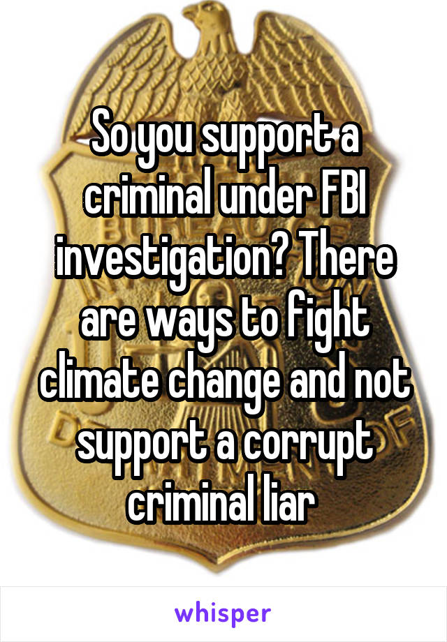 So you support a criminal under FBI investigation? There are ways to fight climate change and not support a corrupt criminal liar 
