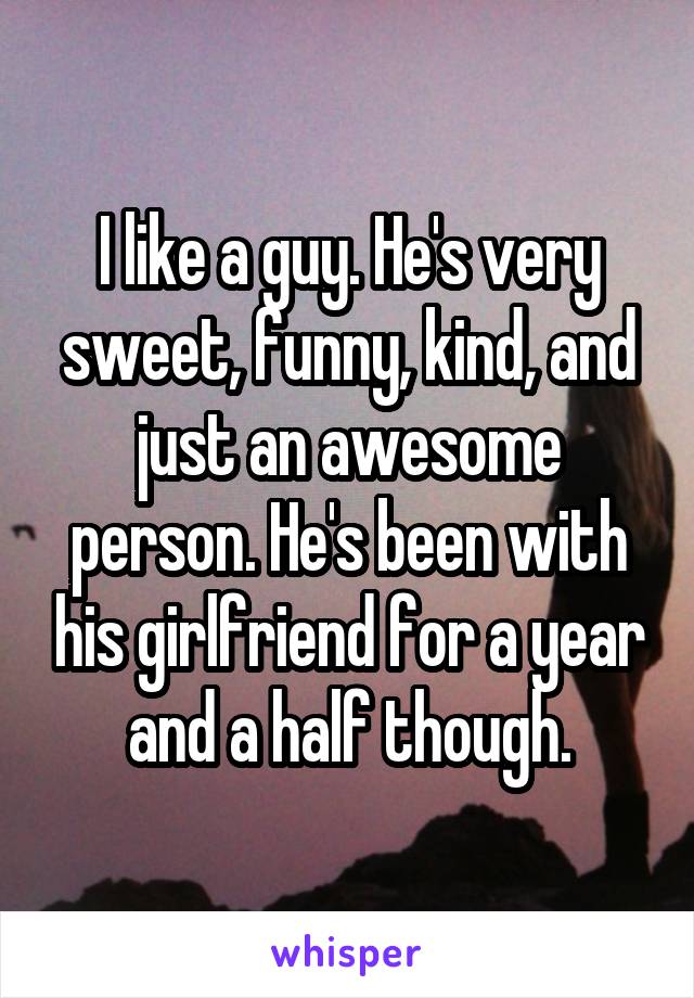 I like a guy. He's very sweet, funny, kind, and just an awesome person. He's been with his girlfriend for a year and a half though.
