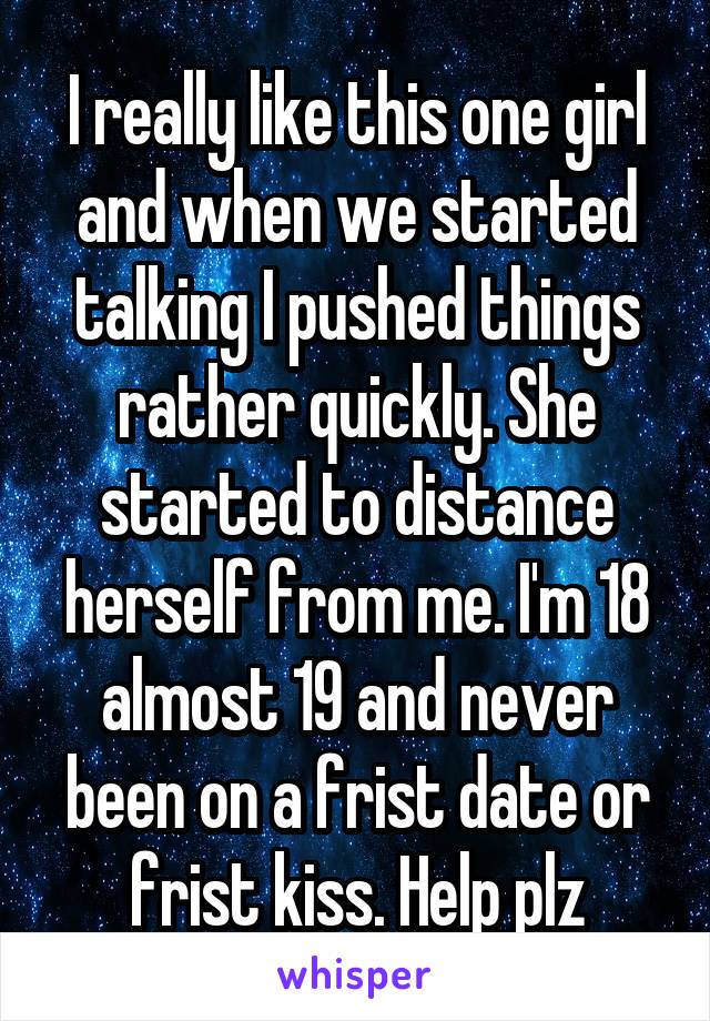 I really like this one girl and when we started talking I pushed things rather quickly. She started to distance herself from me. I'm 18 almost 19 and never been on a frist date or frist kiss. Help plz