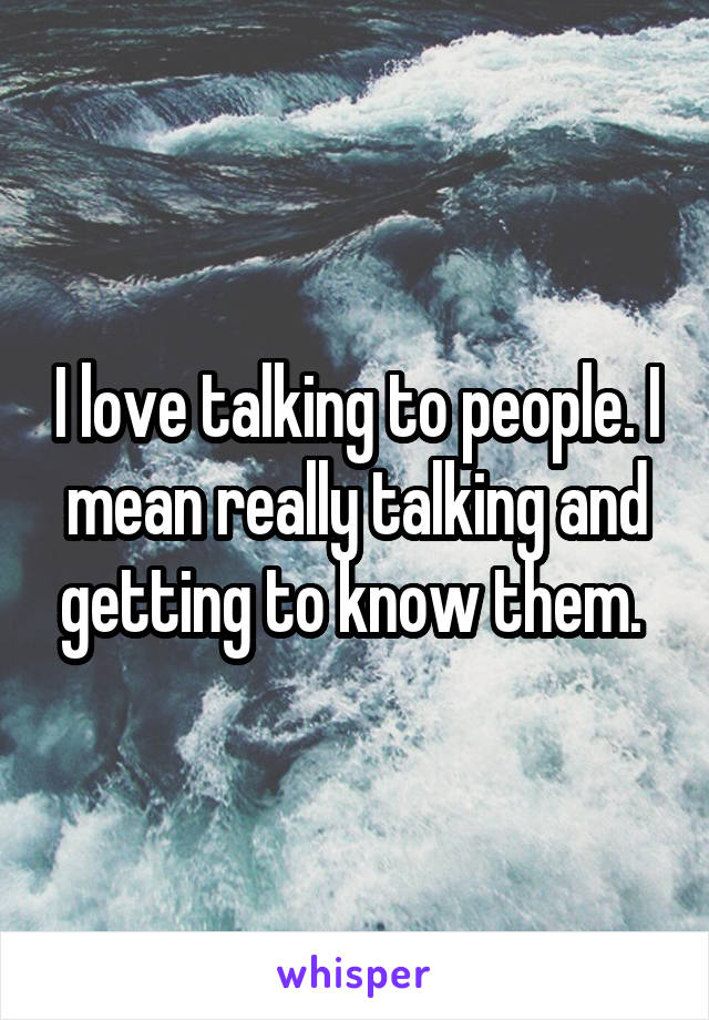I love talking to people. I mean really talking and getting to know them. 