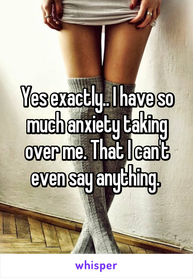 Yes exactly.. I have so much anxiety taking over me. That I can't even say anything. 