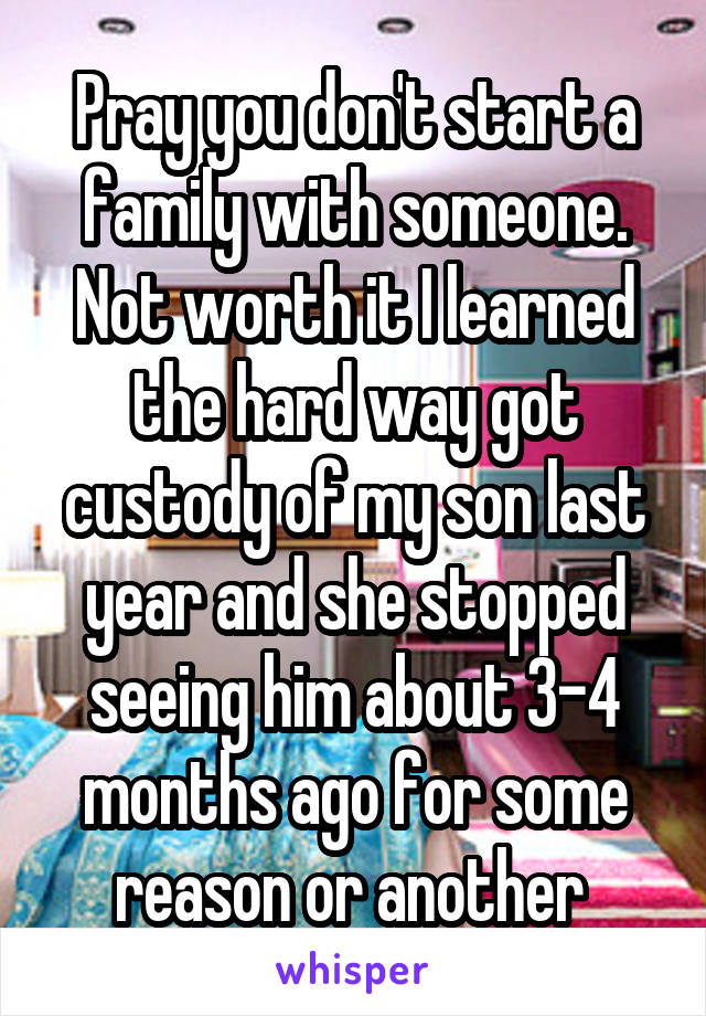 Pray you don't start a family with someone. Not worth it I learned the hard way got custody of my son last year and she stopped seeing him about 3-4 months ago for some reason or another 