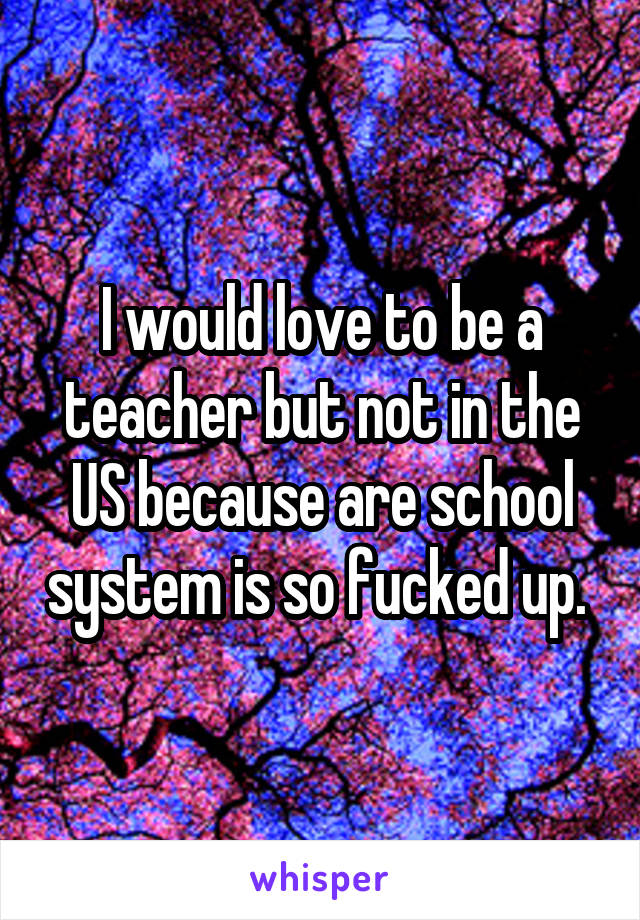 I would love to be a teacher but not in the US because are school system is so fucked up. 