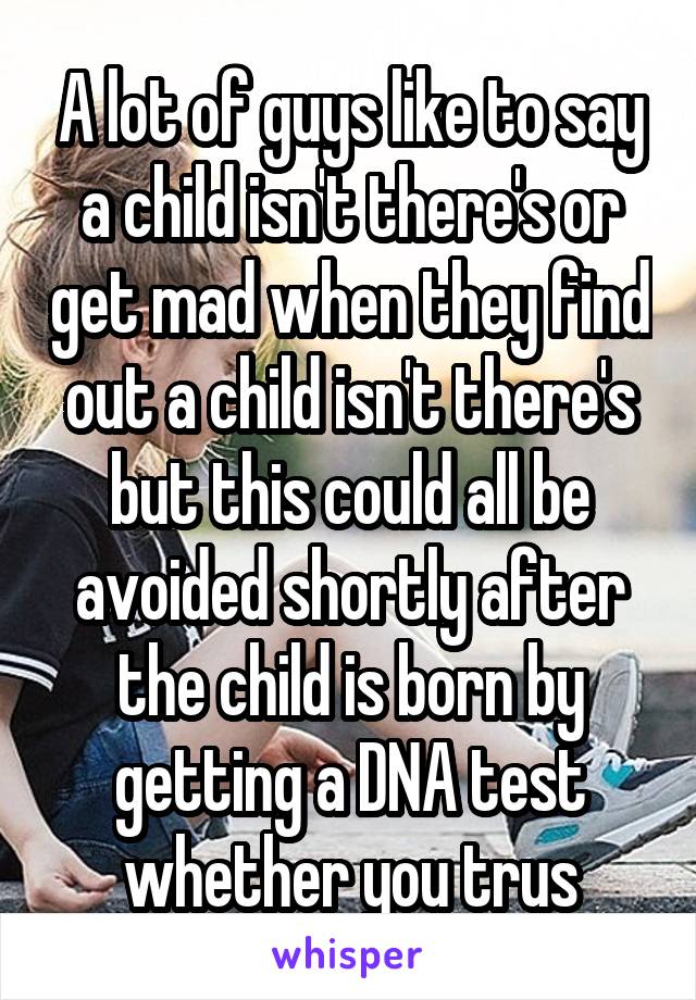 A lot of guys like to say a child isn't there's or get mad when they find out a child isn't there's but this could all be avoided shortly after the child is born by getting a DNA test whether you trus
