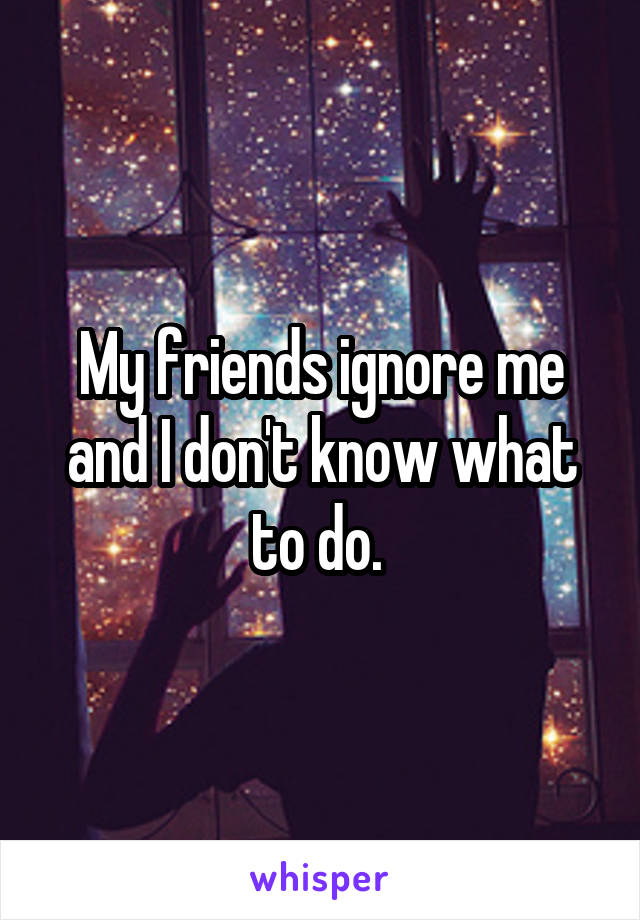 My friends ignore me and I don't know what to do. 