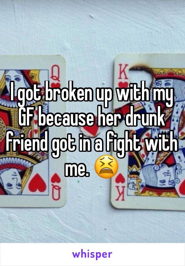 I got broken up with my GF because her drunk friend got in a fight with me. 😫