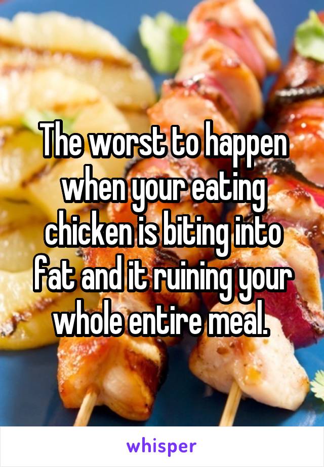 The worst to happen when your eating chicken is biting into fat and it ruining your whole entire meal. 