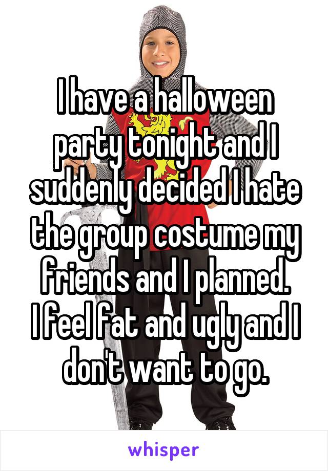 I have a halloween party tonight and I suddenly decided I hate the group costume my friends and I planned.
I feel fat and ugly and I don't want to go.