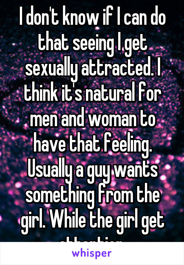 I don't know if I can do that seeing I get sexually attracted. I think it's natural for men and woman to have that feeling. Usually a guy wants something from the girl. While the girl get attention.
