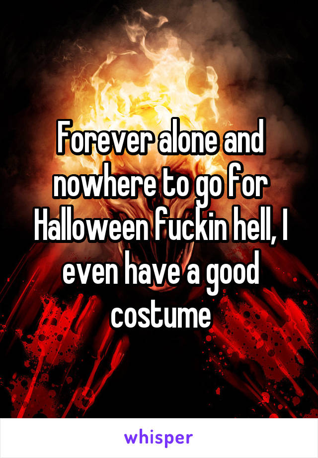Forever alone and nowhere to go for Halloween fuckin hell, I even have a good costume