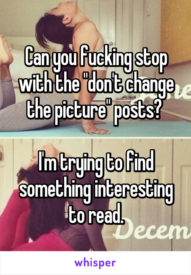 Can you fucking stop with the "don't change the picture" posts? 

I'm trying to find something interesting to read.