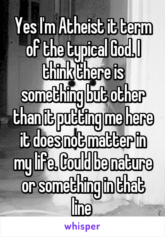 Yes I'm Atheist it term of the typical God. I think there is something but other than it putting me here it does not matter in my life. Could be nature or something in that line 