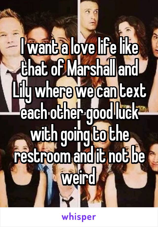 I want a love life like that of Marshall and Lily where we can text each other good luck with going to the restroom and it not be weird 