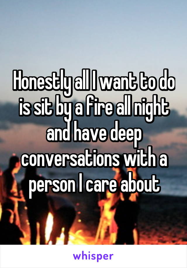 Honestly all I want to do is sit by a fire all night and have deep conversations with a person I care about