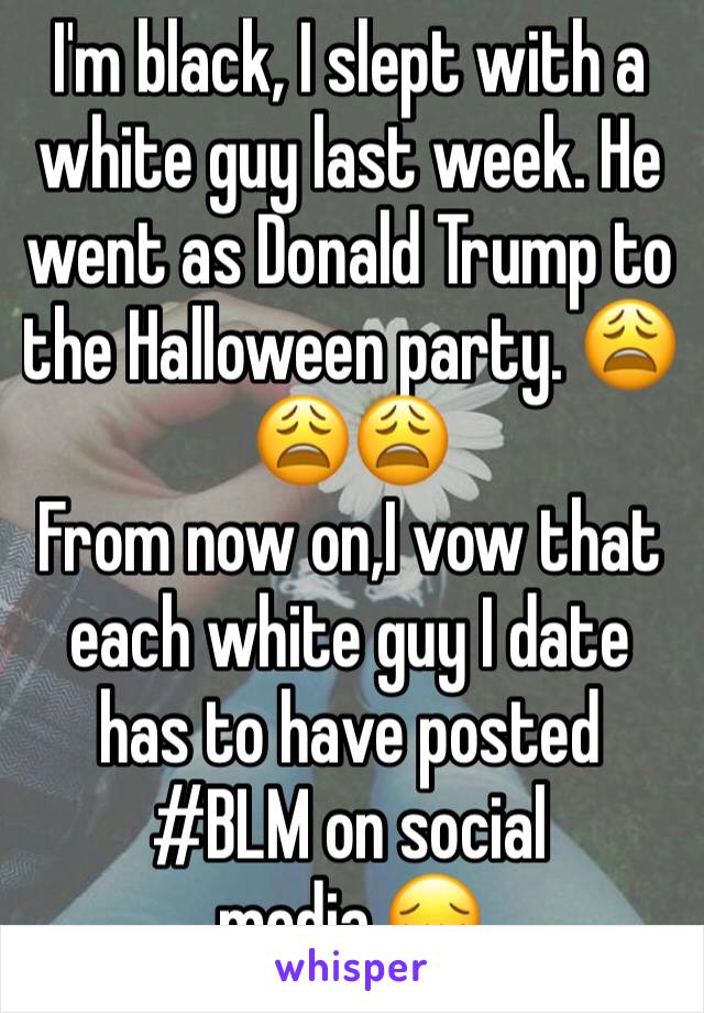 I'm black, I slept with a white guy last week. He went as Donald Trump to the Halloween party. 😩😩😩
From now on,I vow that each white guy I date has to have posted #BLM on social media.😔