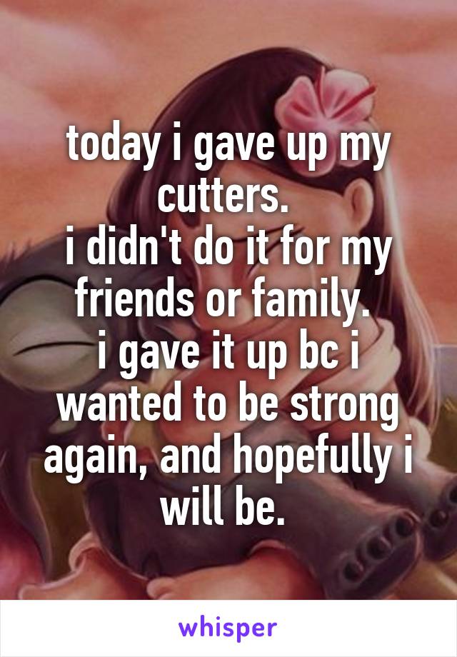 today i gave up my cutters. 
i didn't do it for my friends or family. 
i gave it up bc i wanted to be strong again, and hopefully i will be. 