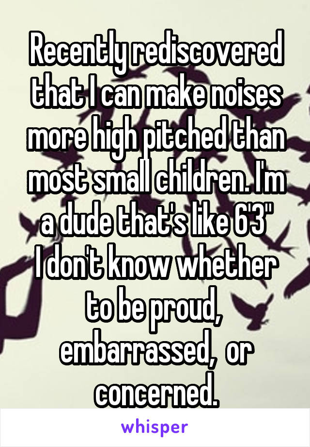 Recently rediscovered that I can make noises more high pitched than most small children. I'm a dude that's like 6'3"
I don't know whether to be proud,  embarrassed,  or concerned.