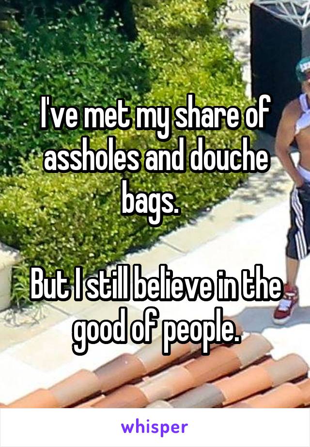 I've met my share of assholes and douche bags.  

But I still believe in the good of people.