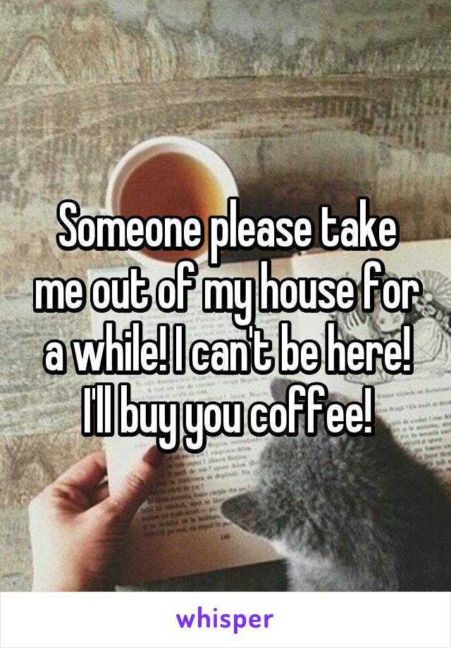 Someone please take me out of my house for a while! I can't be here! I'll buy you coffee!