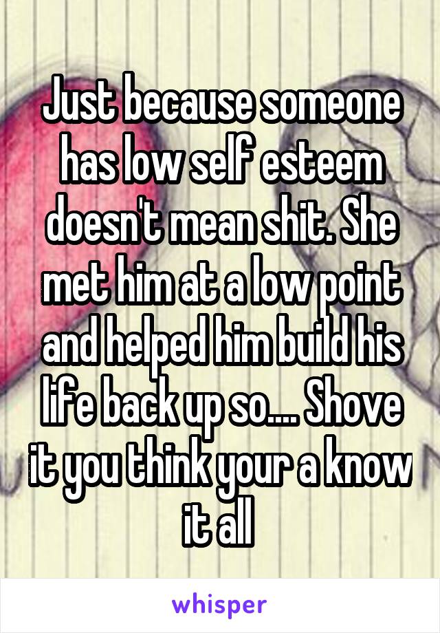 Just because someone has low self esteem doesn't mean shit. She met him at a low point and helped him build his life back up so.... Shove it you think your a know it all 