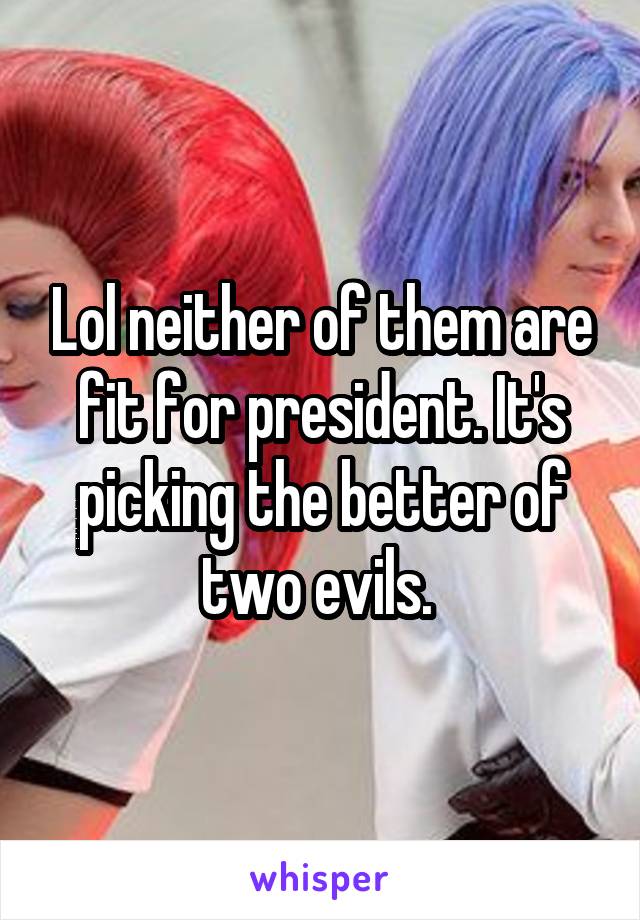 Lol neither of them are fit for president. It's picking the better of two evils. 
