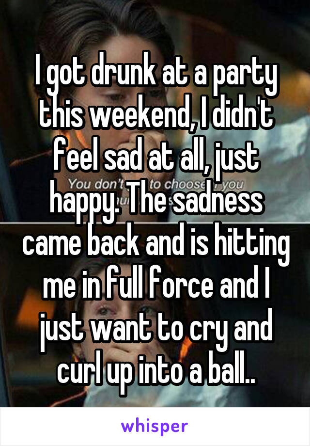 I got drunk at a party this weekend, I didn't feel sad at all, just happy. The sadness came back and is hitting me in full force and I just want to cry and curl up into a ball..