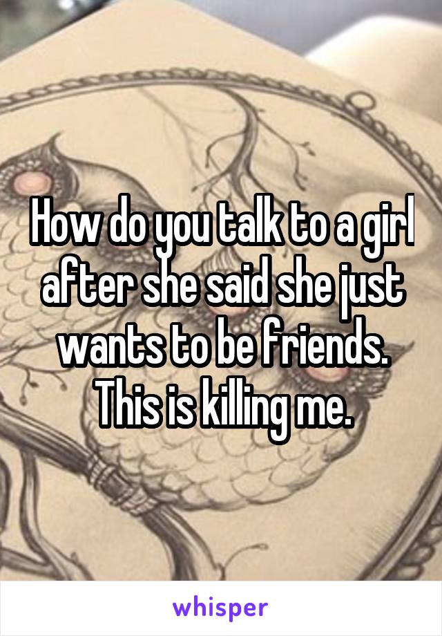 How do you talk to a girl after she said she just wants to be friends. This is killing me.