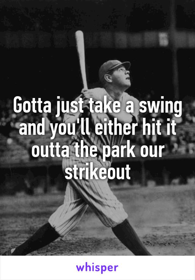 Gotta just take a swing and you'll either hit it outta the park our strikeout